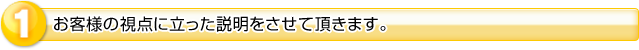 １．お客様の視点に立った説明をさせて頂きます。