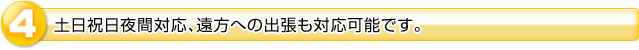 ４．土日祝日夜間対応、遠方への出張も対応可能です。